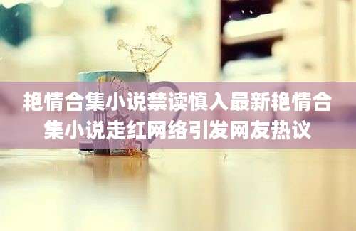 艳情合集小说禁读慎入最新艳情合集小说走红网络引发网友热议