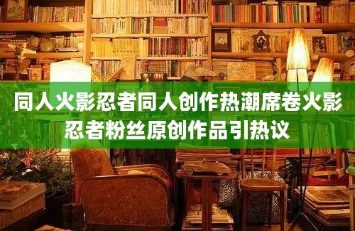 同人火影忍者同人创作热潮席卷火影忍者粉丝原创作品引热议