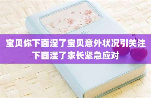宝贝你下面湿了宝贝意外状况引关注下面湿了家长紧急应对