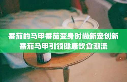 番茄的马甲番茄变身时尚新宠创新番茄马甲引领健康饮食潮流