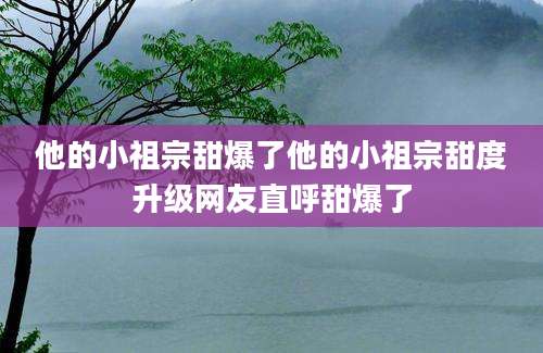 他的小祖宗甜爆了他的小祖宗甜度升级网友直呼甜爆了