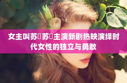 女主叫苏玥苏玥主演新剧热映演绎时代女性的独立与勇敢