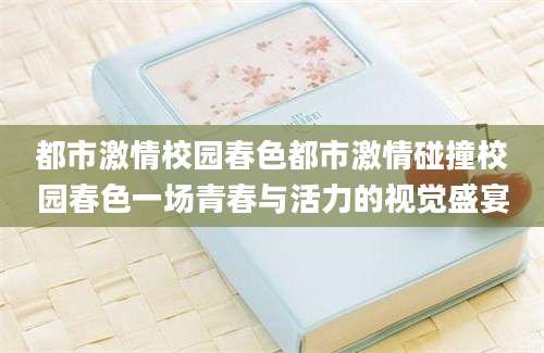 都市激情校园春色都市激情碰撞校园春色一场青春与活力的视觉盛宴