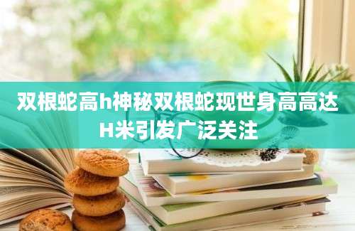 双根蛇高h神秘双根蛇现世身高高达H米引发广泛关注