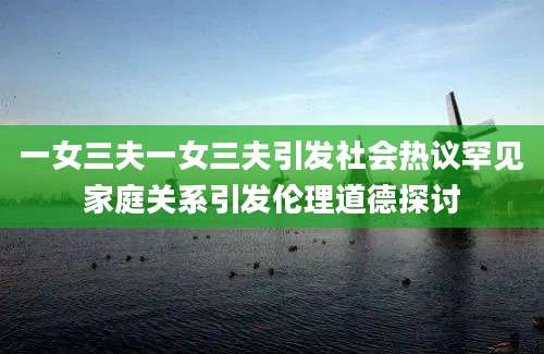 一女三夫一女三夫引发社会热议罕见家庭关系引发伦理道德探讨