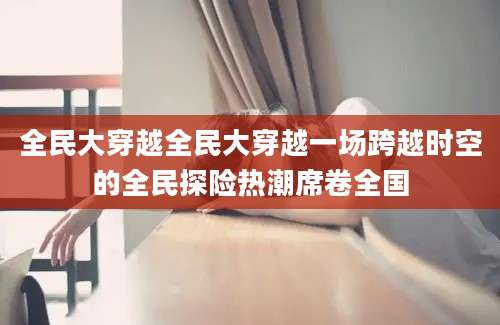 全民大穿越全民大穿越一场跨越时空的全民探险热潮席卷全国