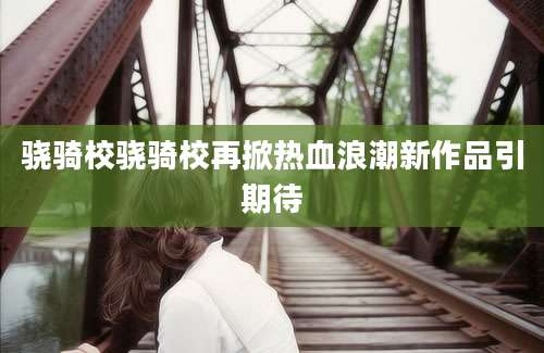骁骑校骁骑校再掀热血浪潮新作品引期待