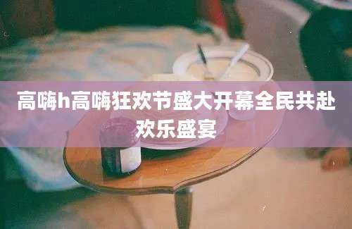 高嗨h高嗨狂欢节盛大开幕全民共赴欢乐盛宴