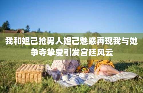 我和妲己抢男人妲己魅惑再现我与她争夺挚爱引发宫廷风云