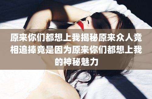 原来你们都想上我揭秘原来众人竞相追捧竟是因为原来你们都想上我的神秘魅力