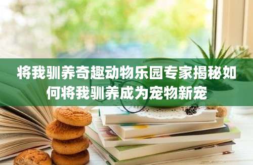 将我驯养奇趣动物乐园专家揭秘如何将我驯养成为宠物新宠