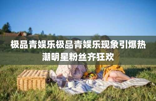 极品青娱乐极品青娱乐现象引爆热潮明星粉丝齐狂欢
