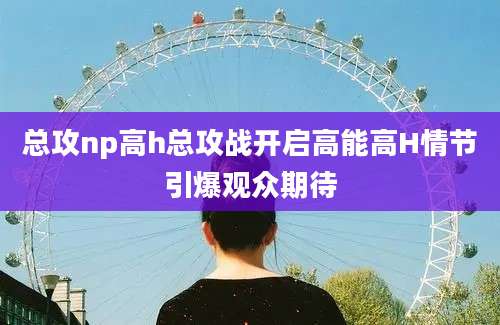 总攻np高h总攻战开启高能高H情节引爆观众期待