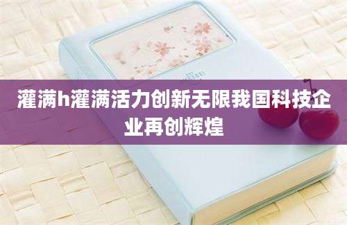 灌满h灌满活力创新无限我国科技企业再创辉煌