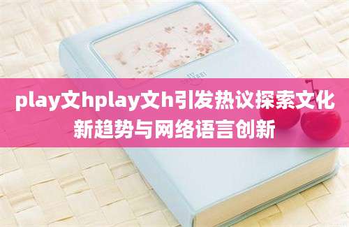 play文hplay文h引发热议探索文化新趋势与网络语言创新