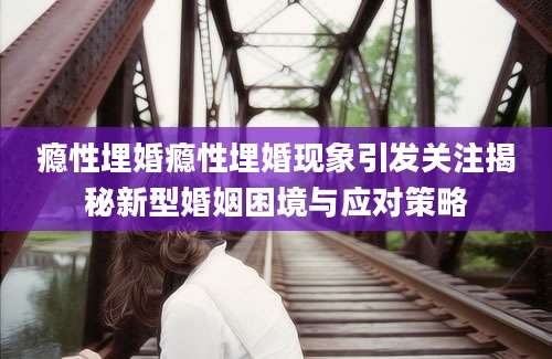 瘾性埋婚瘾性埋婚现象引发关注揭秘新型婚姻困境与应对策略