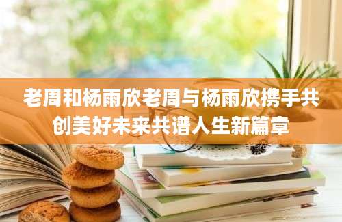 老周和杨雨欣老周与杨雨欣携手共创美好未来共谱人生新篇章