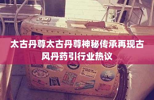 太古丹尊太古丹尊神秘传承再现古风丹药引行业热议