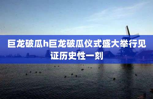 巨龙破瓜h巨龙破瓜仪式盛大举行见证历史性一刻