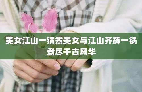 美女江山一锅煮美女与江山齐辉一锅煮尽千古风华
