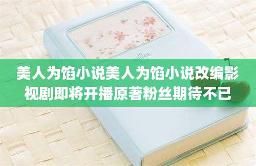 美人为馅小说美人为馅小说改编影视剧即将开播原著粉丝期待不已