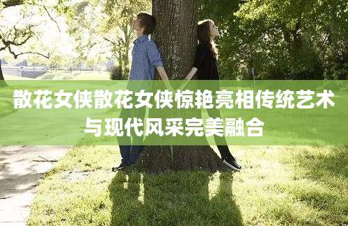 散花女侠散花女侠惊艳亮相传统艺术与现代风采完美融合