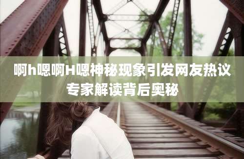 啊h嗯啊H嗯神秘现象引发网友热议专家解读背后奥秘