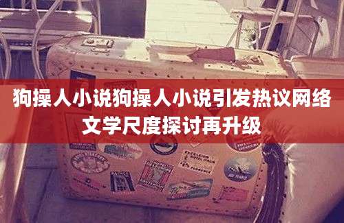 狗操人小说狗操人小说引发热议网络文学尺度探讨再升级