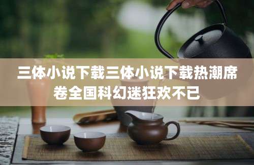 三体小说下载三体小说下载热潮席卷全国科幻迷狂欢不已
