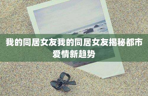 我的同居女友我的同居女友揭秘都市爱情新趋势