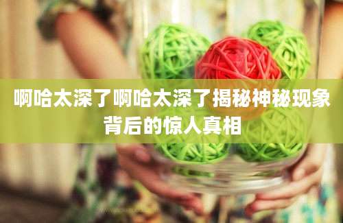 啊哈太深了啊哈太深了揭秘神秘现象背后的惊人真相