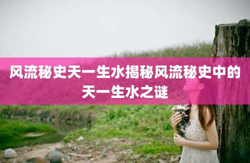 风流秘史天一生水揭秘风流秘史中的天一生水之谜