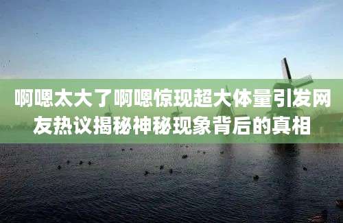 啊嗯太大了啊嗯惊现超大体量引发网友热议揭秘神秘现象背后的真相
