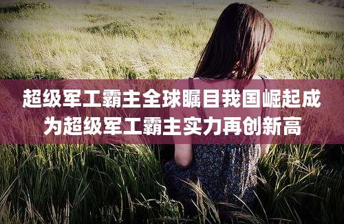 超级军工霸主全球瞩目我国崛起成为超级军工霸主实力再创新高
