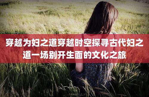 穿越为妇之道穿越时空探寻古代妇之道一场别开生面的文化之旅