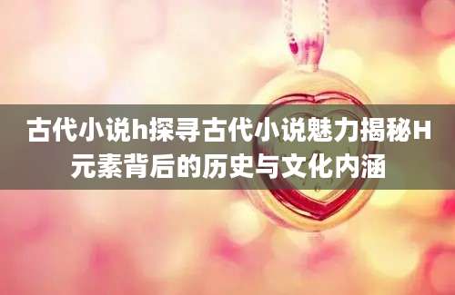 古代小说h探寻古代小说魅力揭秘H元素背后的历史与文化内涵