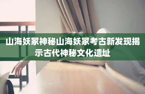 山海妖冢神秘山海妖冢考古新发现揭示古代神秘文化遗址