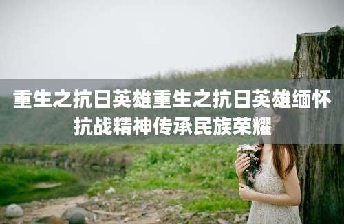 重生之抗日英雄重生之抗日英雄缅怀抗战精神传承民族荣耀