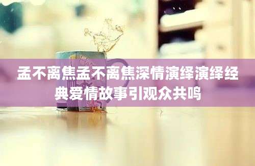 孟不离焦孟不离焦深情演绎演绎经典爱情故事引观众共鸣
