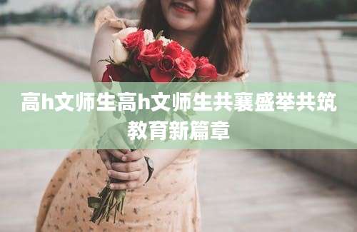 高h文师生高h文师生共襄盛举共筑教育新篇章