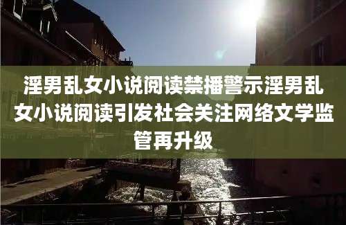 淫男乱女小说阅读禁播警示淫男乱女小说阅读引发社会关注网络文学监管再升级