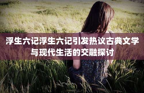 浮生六记浮生六记引发热议古典文学与现代生活的交融探讨