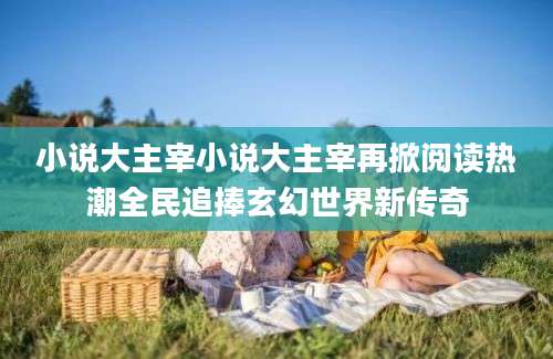 小说大主宰小说大主宰再掀阅读热潮全民追捧玄幻世界新传奇