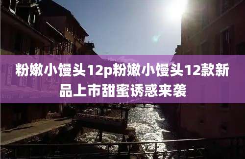 粉嫩小馒头12p粉嫩小馒头12款新品上市甜蜜诱惑来袭