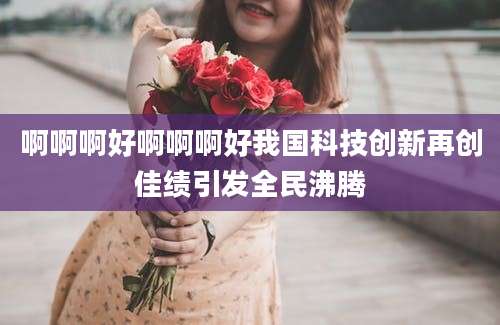 啊啊啊好啊啊啊好我国科技创新再创佳绩引发全民沸腾