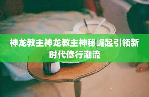 神龙教主神龙教主神秘崛起引领新时代修行潮流