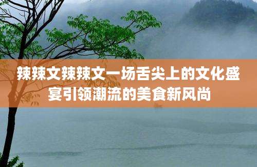 辣辣文辣辣文一场舌尖上的文化盛宴引领潮流的美食新风尚