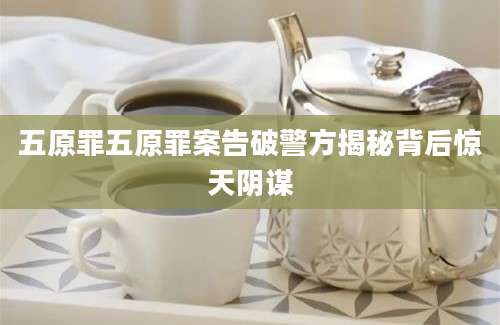 五原罪五原罪案告破警方揭秘背后惊天阴谋