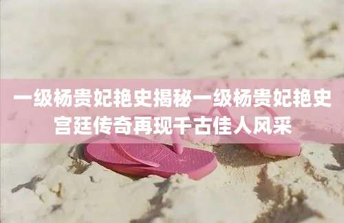 一级杨贵妃艳史揭秘一级杨贵妃艳史宫廷传奇再现千古佳人风采
