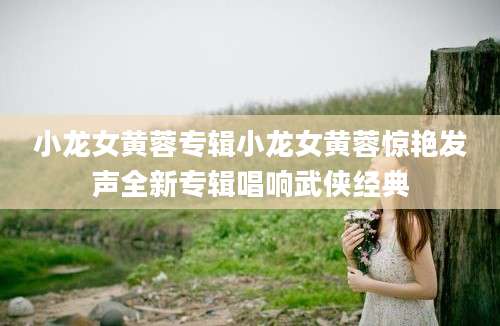 小龙女黄蓉专辑小龙女黄蓉惊艳发声全新专辑唱响武侠经典